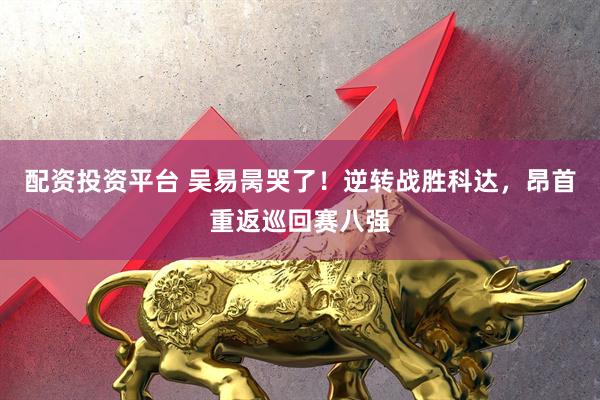 配资投资平台 吴易昺哭了！逆转战胜科达，昂首重返巡回赛八强