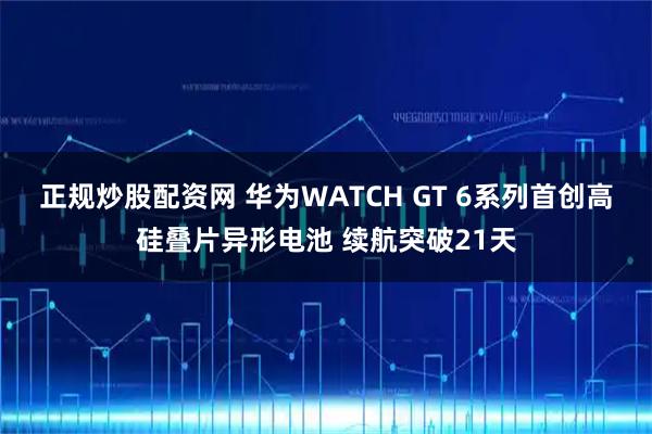 正规炒股配资网 华为WATCH GT 6系列首创高硅叠片异形电池 续航突破21天