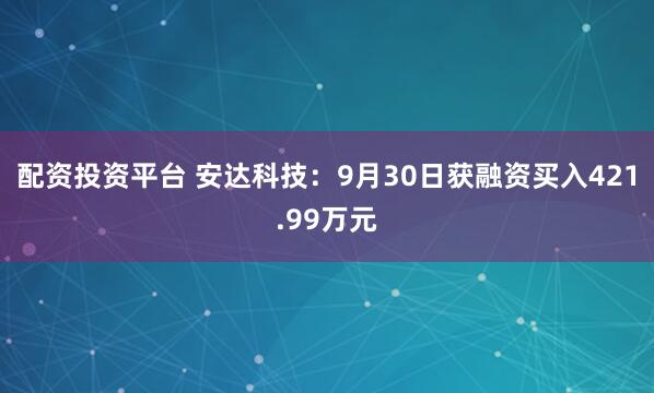 配资投资平台 安达科技：9月30日获融资买入421.99万元