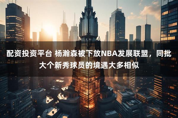 配资投资平台 杨瀚森被下放NBA发展联盟，同批大个新秀球员的境遇大多相似