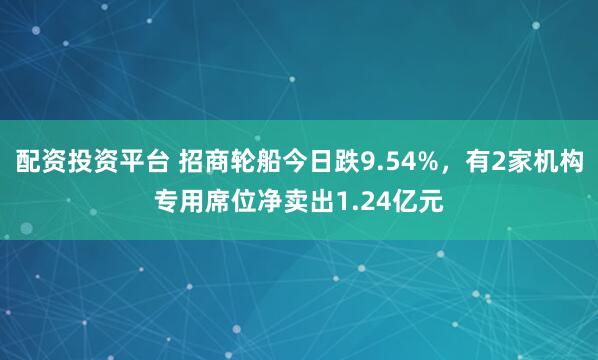 配资投资平台 招商轮船今日跌9.54%，有2家机构专用席位净卖出1.24亿元
