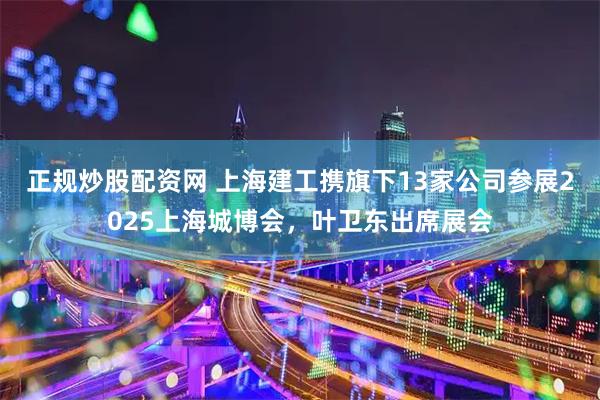 正规炒股配资网 上海建工携旗下13家公司参展2025上海城博会，叶卫东出席展会