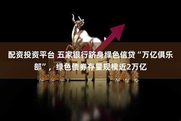 配资投资平台 五家银行跻身绿色信贷“万亿俱乐部”，绿色债券存量规模近2万亿