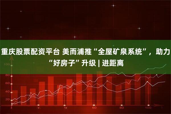 重庆股票配资平台 美而浦推“全屋矿泉系统”，助力“好房子”升级 | 进距离