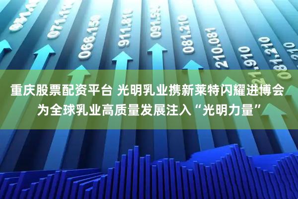 重庆股票配资平台 光明乳业携新莱特闪耀进博会 为全球乳业高质量发展注入“光明力量”