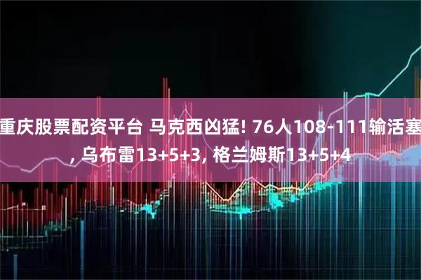 重庆股票配资平台 马克西凶猛! 76人108-111输活塞, 乌布雷13+5+3, 格兰姆斯13+5+4