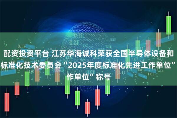 配资投资平台 江苏华海诚科荣获全国半导体设备和材料标准化技术委员会“2025年度标准化先进工作单位”称号