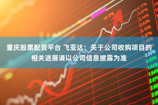 重庆股票配资平台 飞亚达：关于公司收购项目的相关进展请以公司信息披露为准