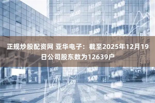正规炒股配资网 亚华电子：截至2025年12月19日公司股东数为12639户