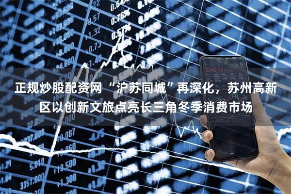 正规炒股配资网 “沪苏同城”再深化，苏州高新区以创新文旅点亮长三角冬季消费市场