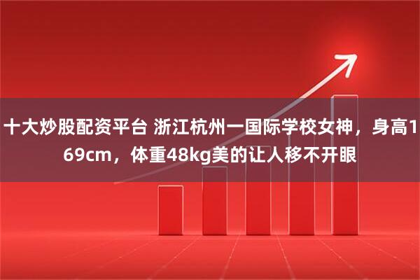 十大炒股配资平台 浙江杭州一国际学校女神，身高169cm，体重48kg美的让人移不开眼