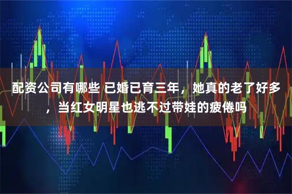 配资公司有哪些 已婚已育三年，她真的老了好多，当红女明星也逃不过带娃的疲倦吗