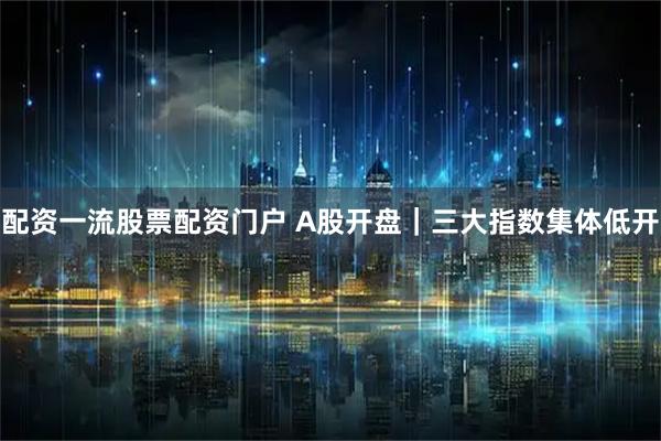 配资一流股票配资门户 A股开盘｜三大指数集体低开