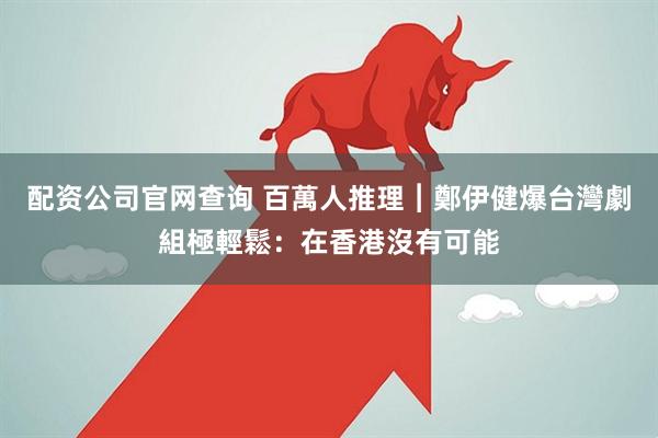 配资公司官网查询 百萬人推理︱鄭伊健爆台灣劇組極輕鬆:在香港沒有可能
