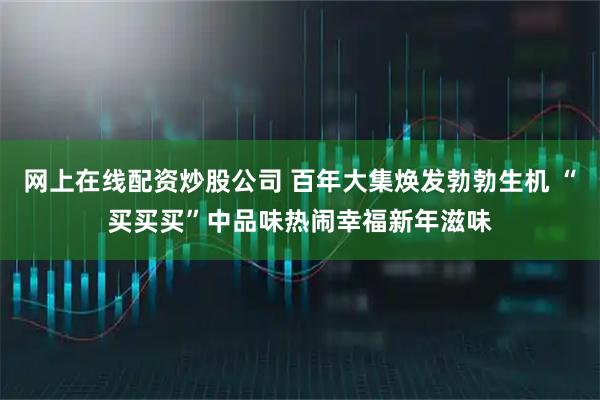 网上在线配资炒股公司 百年大集焕发勃勃生机 “买买买”中品味热闹幸福新年滋味