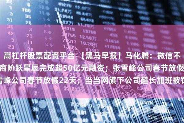 高杠杆股票配资平台 【黑马早报】马化腾:微信不搞AI全家桶;大模型厂商阶跃星辰完成超50亿元融资;张雪峰公司春节放假22天;当当网旗下公司超长加班被罚12150元