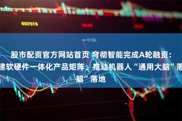 股市配资官方网站首页 穹彻智能完成A轮融资：构建软硬件一体化产品矩阵、推动机器人“通用大脑”落地