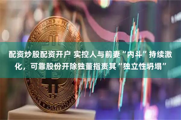 配资炒股配资开户 实控人与前妻“内斗”持续激化，可靠股份开除独董指责其“独立性坍塌”