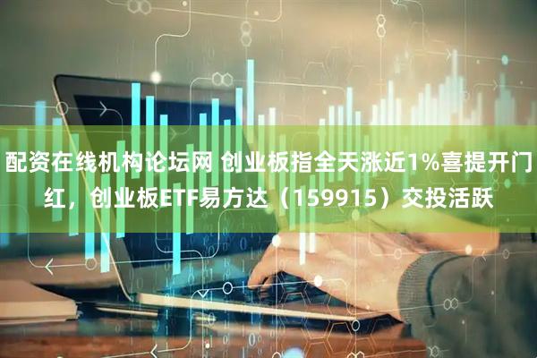 配资在线机构论坛网 创业板指全天涨近1%喜提开门红，创业板ETF易方达（159915）交投活跃
