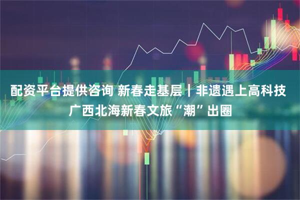 配资平台提供咨询 新春走基层｜非遗遇上高科技 广西北海新春文旅“潮”出圈