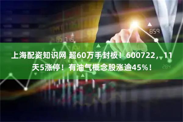 上海配资知识网 超60万手封板！600722，11天5涨停！有油气概念股涨逾45%！