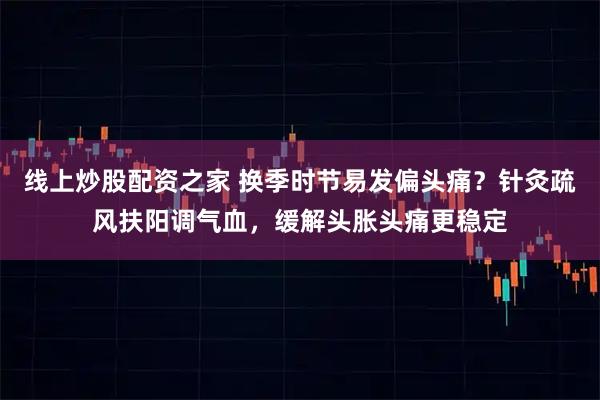 线上炒股配资之家 换季时节易发偏头痛？针灸疏风扶阳调气血，缓解头胀头痛更稳定