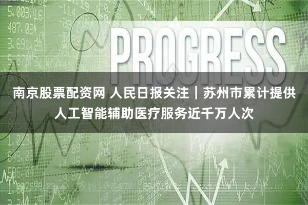南京股票配资网 人民日报关注｜苏州市累计提供人工智能辅助医疗服务近千万人次