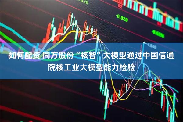 如何配资 同方股份“核智”大模型通过中国信通院核工业大模型能力检验