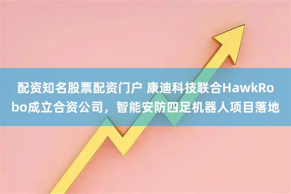 配资知名股票配资门户 康迪科技联合HawkRobo成立合资公司，智能安防四足机器人项目落地