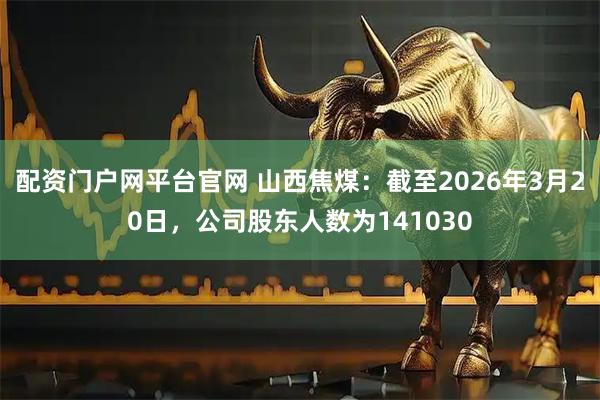 配资门户网平台官网 山西焦煤：截至2026年3月20日，公司股东人数为141030