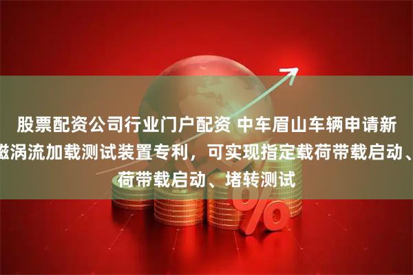 股票配资公司行业门户配资 中车眉山车辆申请新型简易永磁涡流加载测试装置专利，可实现指定载荷带载启动、堵转测试