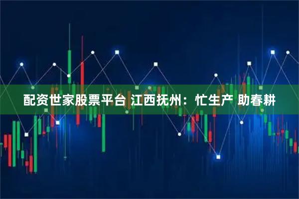 配资世家股票平台 江西抚州：忙生产 助春耕