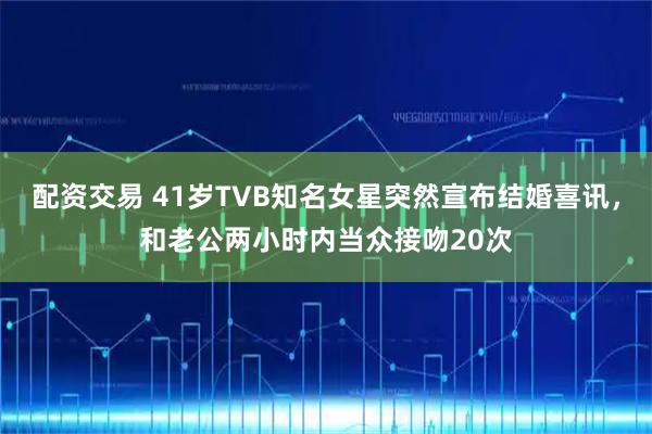 配资交易 41岁TVB知名女星突然宣布结婚喜讯,和老公两小时内当众接吻20次