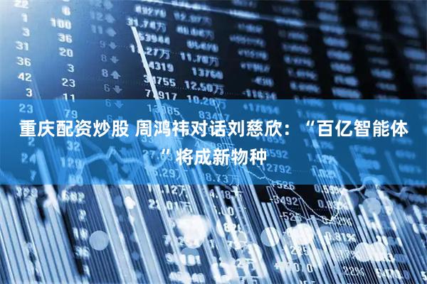 重庆配资炒股 周鸿祎对话刘慈欣：“百亿智能体”将成新物种
