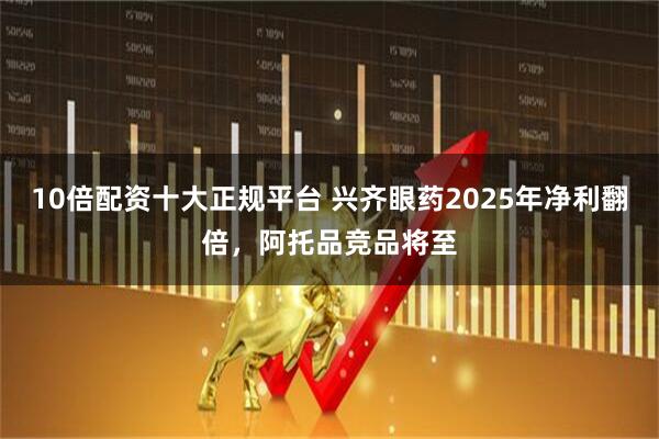 10倍配资十大正规平台 兴齐眼药2025年净利翻倍，阿托品竞品将至