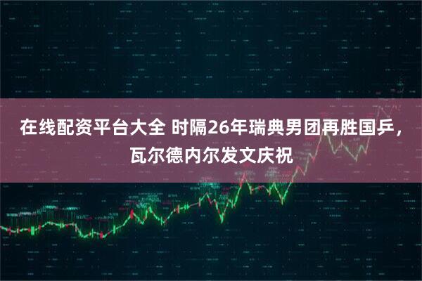 在线配资平台大全 时隔26年瑞典男团再胜国乒，瓦尔德内尔发文庆祝