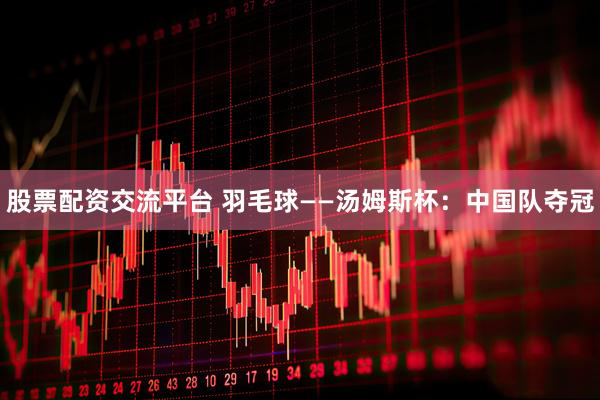 股票配资交流平台 羽毛球——汤姆斯杯：中国队夺冠