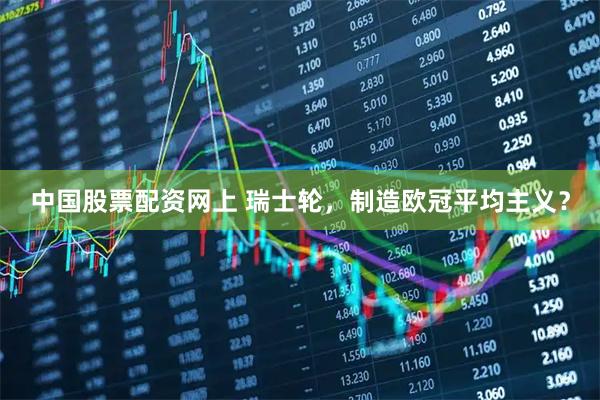 中国股票配资网上 瑞士轮，制造欧冠平均主义？