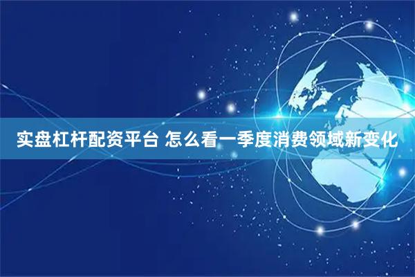 实盘杠杆配资平台 怎么看一季度消费领域新变化