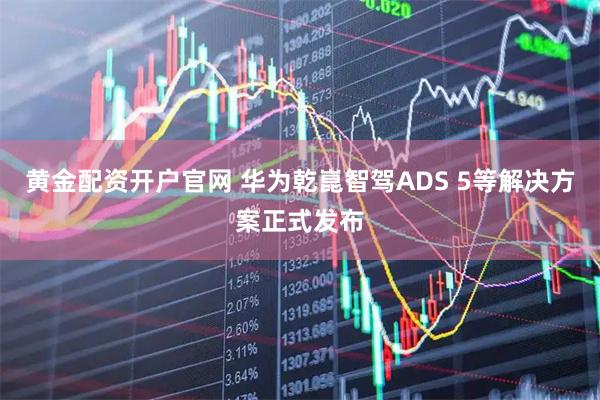 黄金配资开户官网 华为乾崑智驾ADS 5等解决方案正式发布