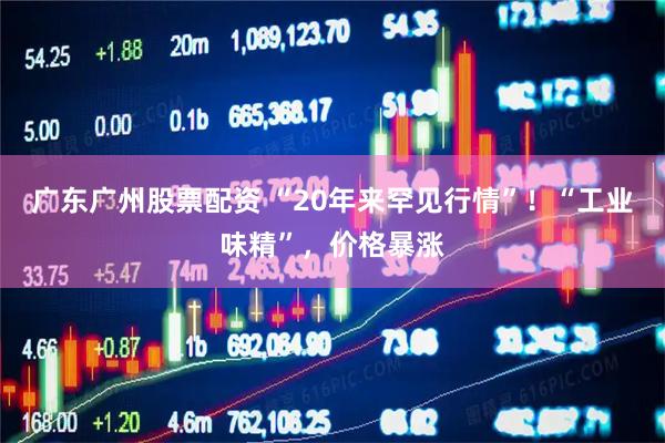 广东广州股票配资 “20年来罕见行情”！“工业味精”，价格暴涨