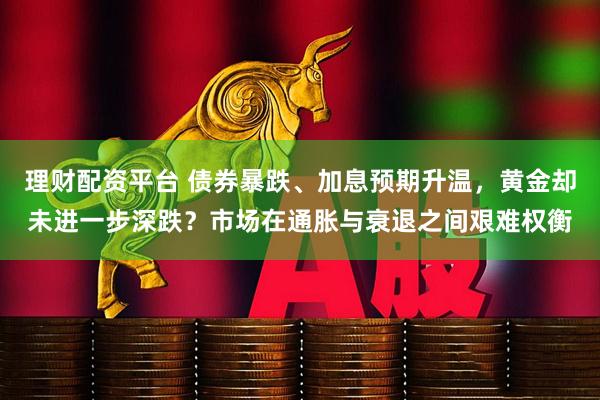理财配资平台 债券暴跌、加息预期升温，黄金却未进一步深跌？市场在通胀与衰退之间艰难权衡