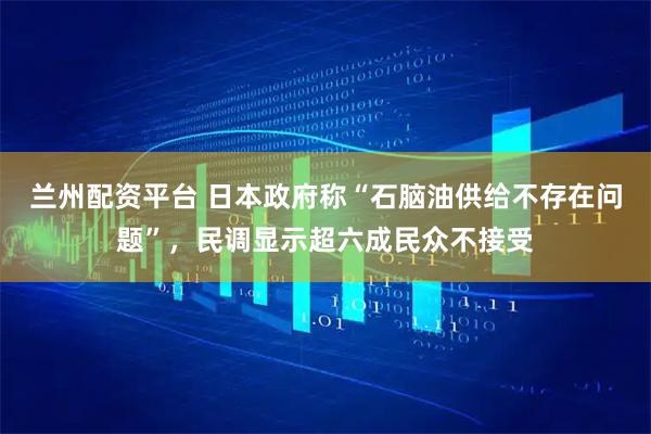 兰州配资平台 日本政府称“石脑油供给不存在问题”，民调显示超六成民众不接受