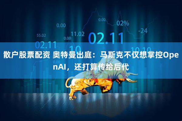 散户股票配资 奥特曼出庭：马斯克不仅想掌控OpenAI，还打算传给后代