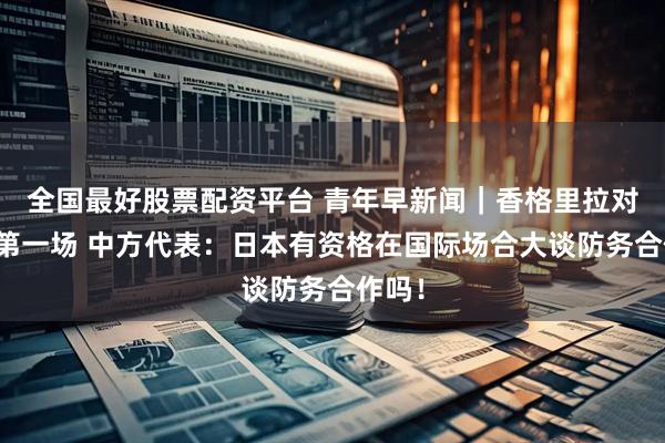 全国最好股票配资平台 青年早新闻｜香格里拉对话会第一场 中方代表：日本有资格在国际场合大谈防务合作吗！