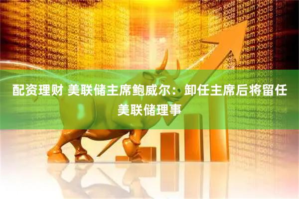配资理财 美联储主席鲍威尔：卸任主席后将留任美联储理事