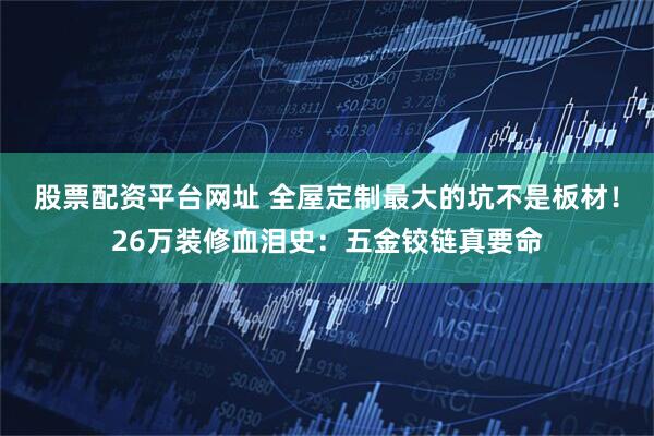 股票配资平台网址 全屋定制最大的坑不是板材！26万装修血泪史：五金铰链真要命