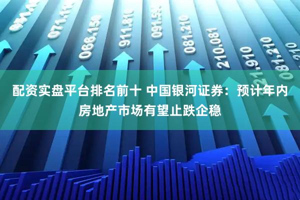 配资实盘平台排名前十 中国银河证券：预计年内房地产市场有望止跌企稳