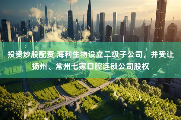 投资炒股配资 海利生物设立二级子公司,并受让扬州、常州七家口腔连锁公司股权