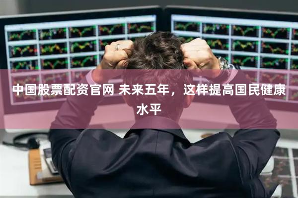 中国股票配资官网 未来五年，这样提高国民健康水平